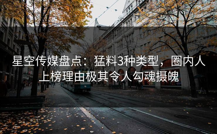 星空传媒盘点：猛料3种类型，圈内人上榜理由极其令人勾魂摄魄