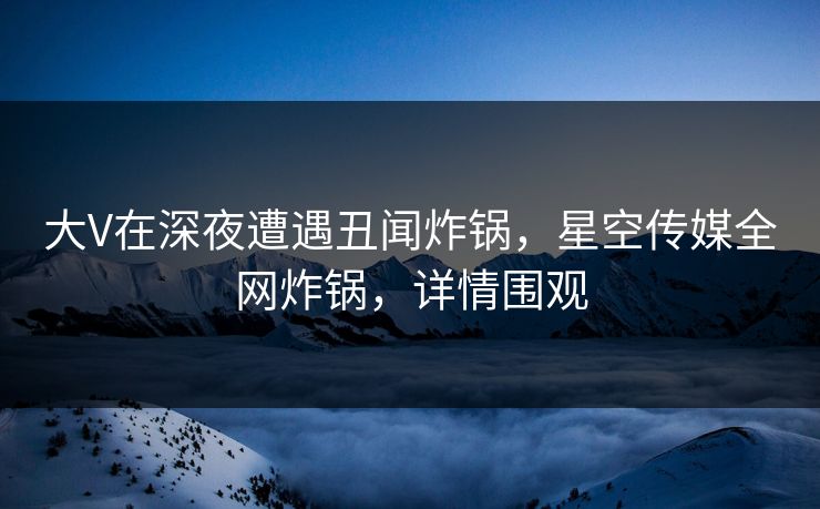 大V在深夜遭遇丑闻炸锅，星空传媒全网炸锅，详情围观