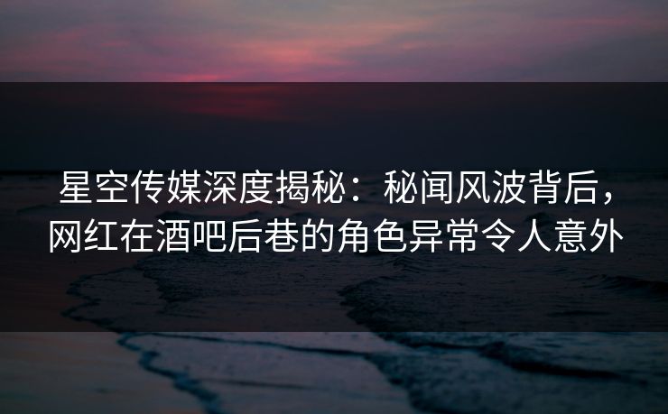 星空传媒深度揭秘：秘闻风波背后，网红在酒吧后巷的角色异常令人意外