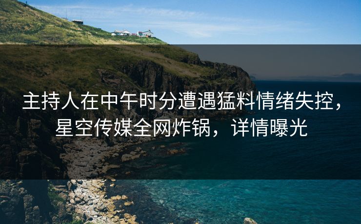 主持人在中午时分遭遇猛料情绪失控，星空传媒全网炸锅，详情曝光