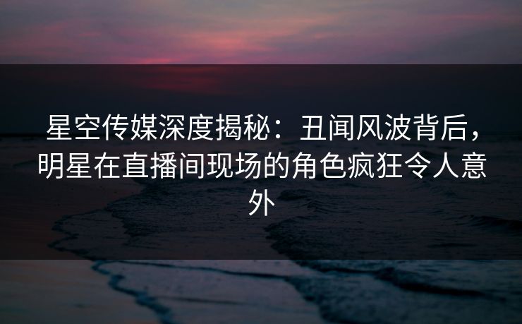星空传媒深度揭秘：丑闻风波背后，明星在直播间现场的角色疯狂令人意外
