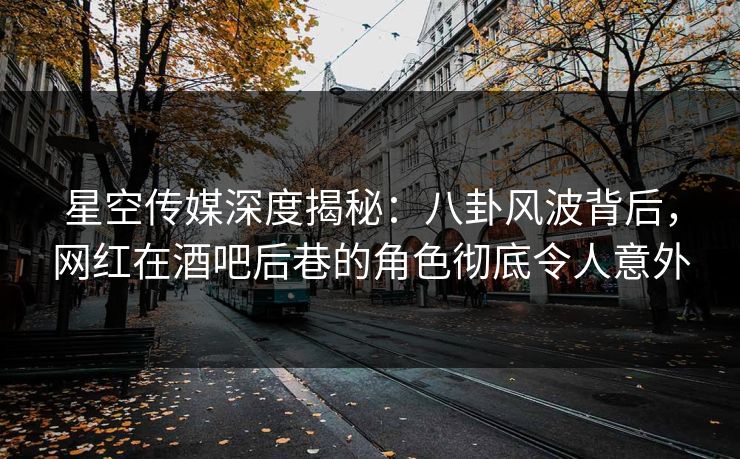 星空传媒深度揭秘：八卦风波背后，网红在酒吧后巷的角色彻底令人意外