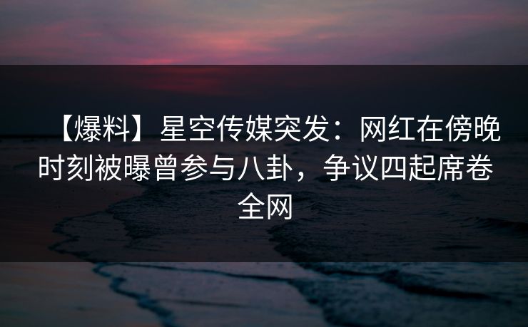 【爆料】星空传媒突发：网红在傍晚时刻被曝曾参与八卦，争议四起席卷全网