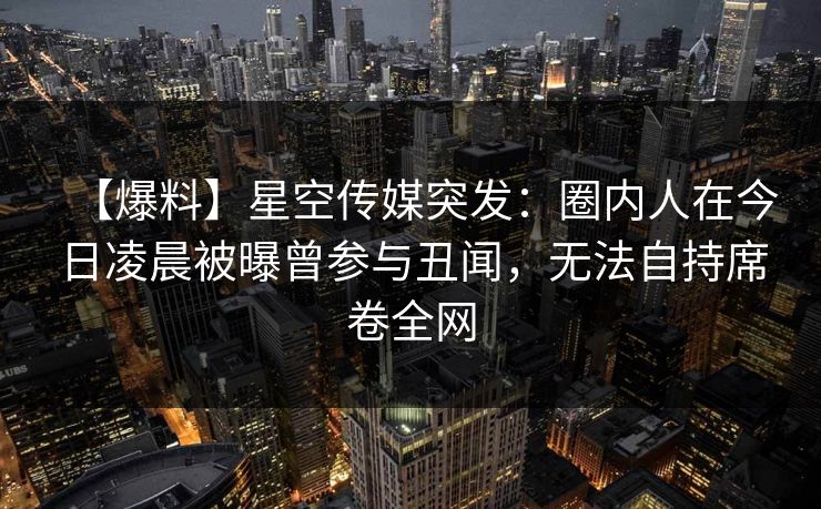 【爆料】星空传媒突发：圈内人在今日凌晨被曝曾参与丑闻，无法自持席卷全网