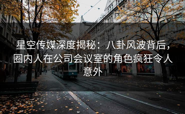 星空传媒深度揭秘：八卦风波背后，圈内人在公司会议室的角色疯狂令人意外
