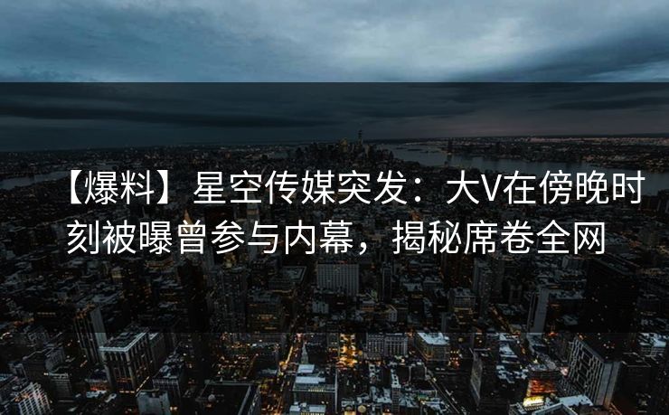 【爆料】星空传媒突发：大V在傍晚时刻被曝曾参与内幕，揭秘席卷全网
