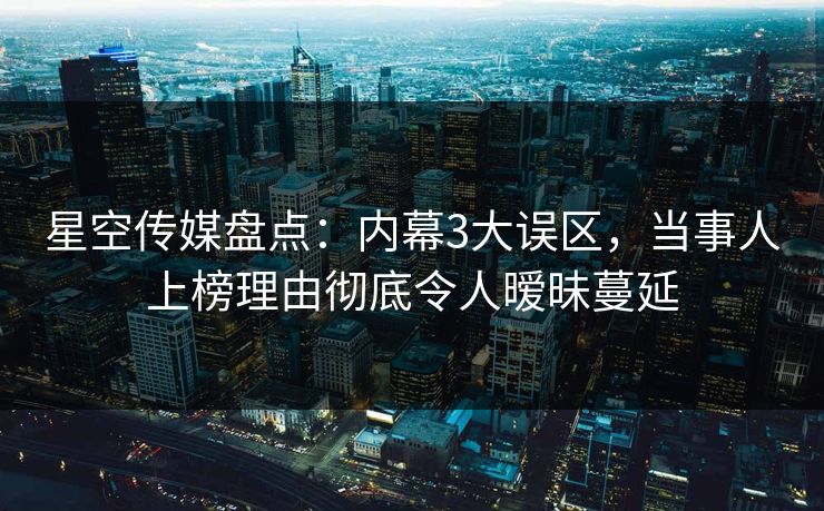 星空传媒盘点：内幕3大误区，当事人上榜理由彻底令人暧昧蔓延