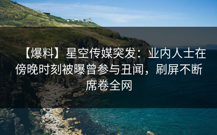 【爆料】星空传媒突发：业内人士在傍晚时刻被曝曾参与丑闻，刷屏不断席卷全网
