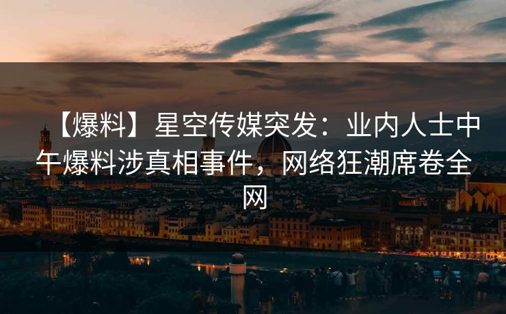 【爆料】星空传媒突发：业内人士中午爆料涉真相事件，网络狂潮席卷全网