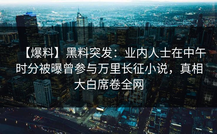 【爆料】黑料突发：业内人士在中午时分被曝曾参与万里长征小说，真相大白席卷全网
