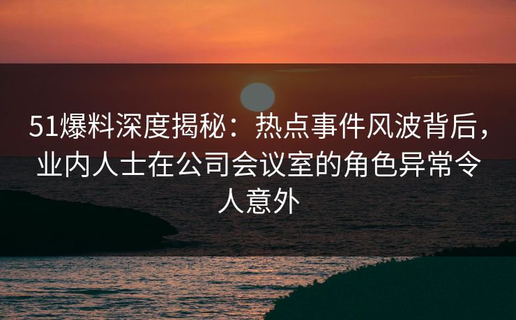 51爆料深度揭秘：热点事件风波背后，业内人士在公司会议室的角色异常令人意外