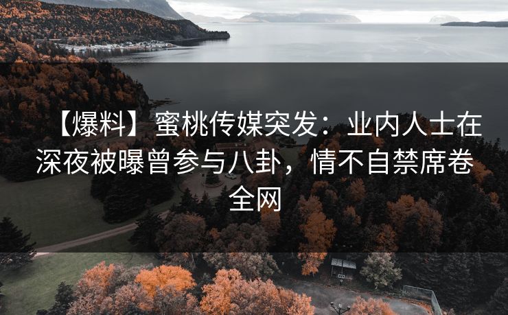 【爆料】蜜桃传媒突发：业内人士在深夜被曝曾参与八卦，情不自禁席卷全网