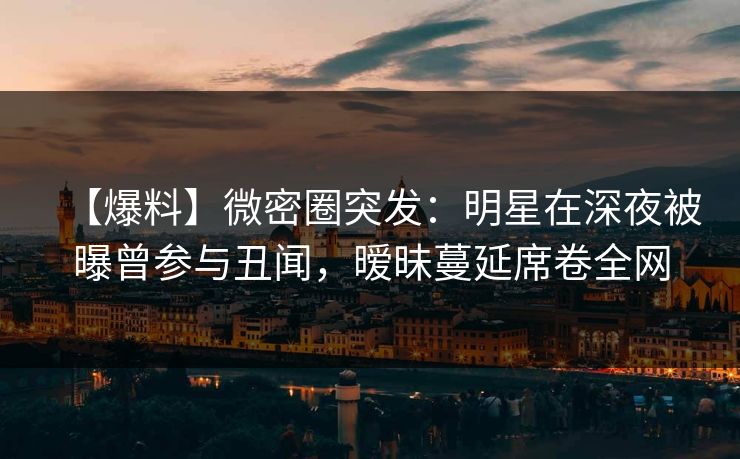 【爆料】微密圈突发：明星在深夜被曝曾参与丑闻，暧昧蔓延席卷全网