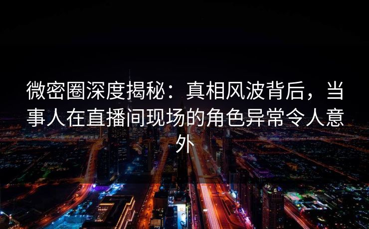 微密圈深度揭秘：真相风波背后，当事人在直播间现场的角色异常令人意外