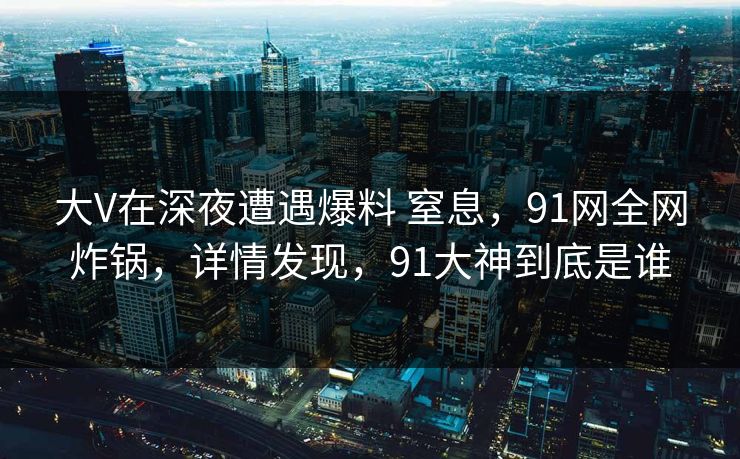 大V在深夜遭遇爆料 窒息，91网全网炸锅，详情发现，91大神到底是谁