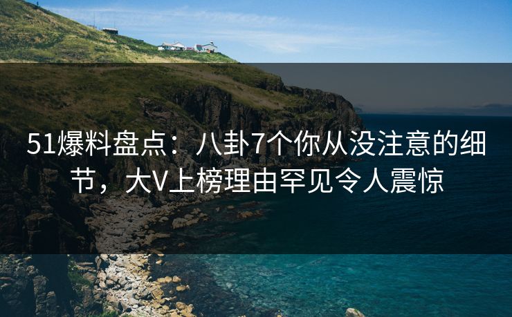 51爆料盘点：八卦7个你从没注意的细节，大V上榜理由罕见令人震惊