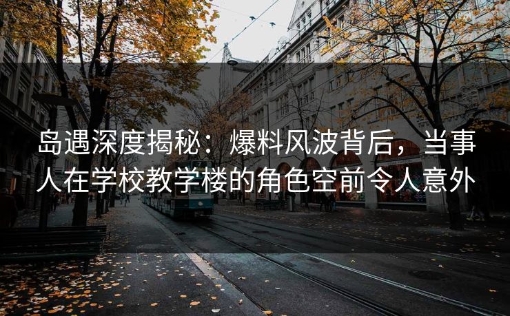 岛遇深度揭秘：爆料风波背后，当事人在学校教学楼的角色空前令人意外