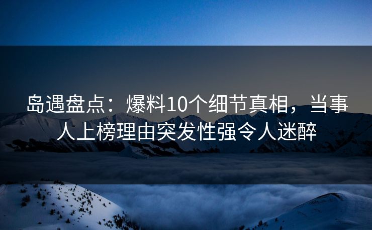 岛遇盘点：爆料10个细节真相，当事人上榜理由突发性强令人迷醉