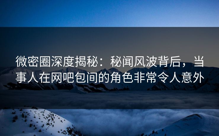 微密圈深度揭秘：秘闻风波背后，当事人在网吧包间的角色非常令人意外