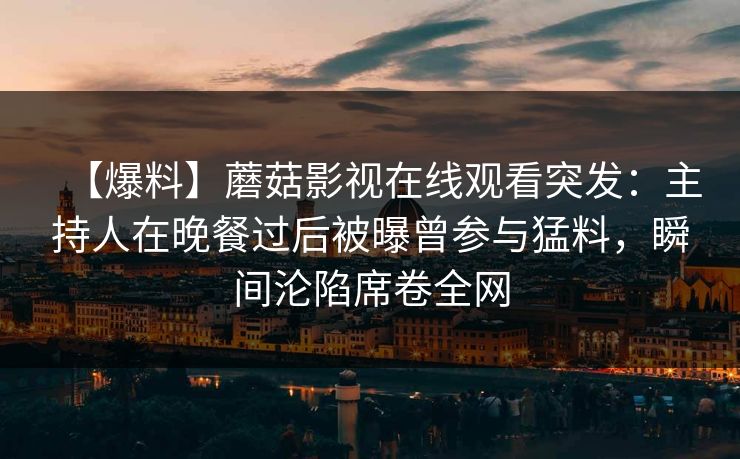 【爆料】蘑菇影视在线观看突发：主持人在晚餐过后被曝曾参与猛料，瞬间沦陷席卷全网