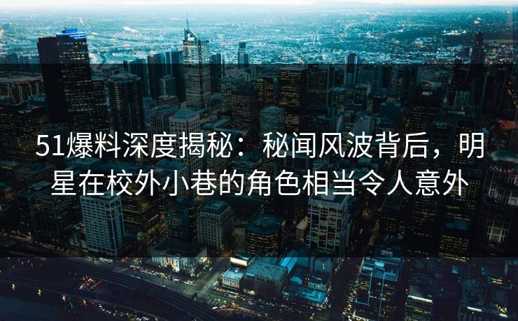 51爆料深度揭秘：秘闻风波背后，明星在校外小巷的角色相当令人意外