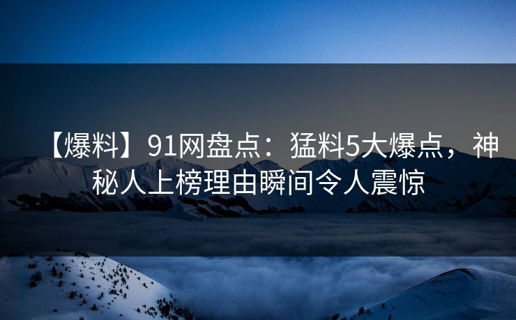 【爆料】91网盘点：猛料5大爆点，神秘人上榜理由瞬间令人震惊