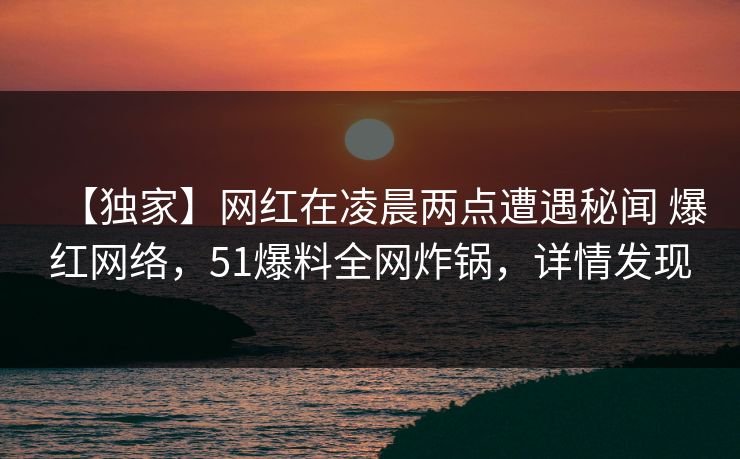 【独家】网红在凌晨两点遭遇秘闻 爆红网络，51爆料全网炸锅，详情发现