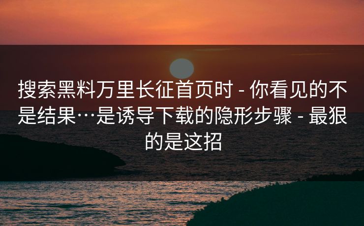 搜索黑料万里长征首页时 - 你看见的不是结果…是诱导下载的隐形步骤 - 最狠的是这招