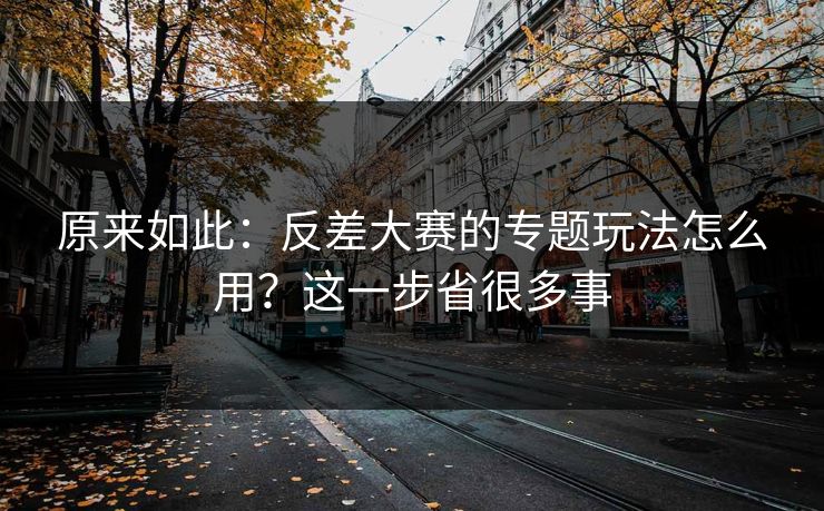 原来如此：反差大赛的专题玩法怎么用？这一步省很多事