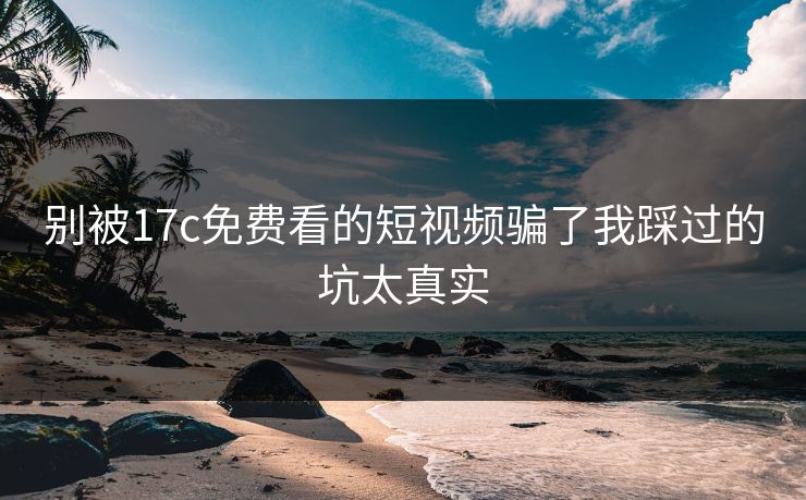 别被17c免费看的短视频骗了我踩过的坑太真实