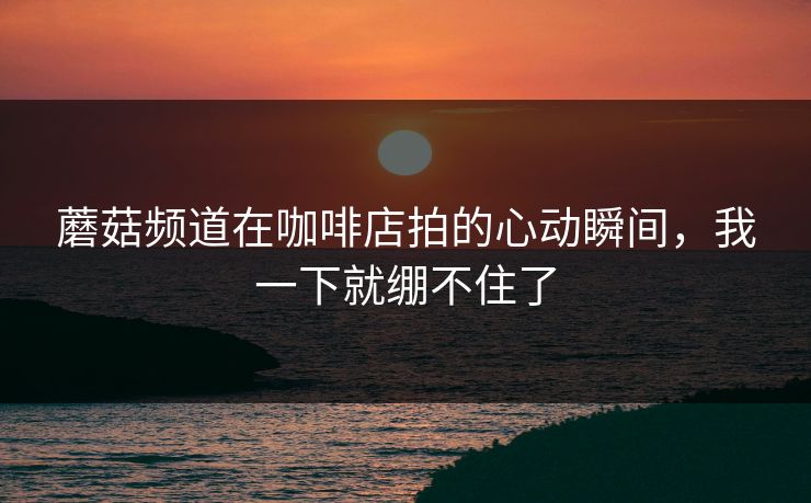 蘑菇频道在咖啡店拍的心动瞬间，我一下就绷不住了