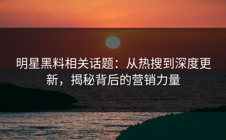 明星黑料相关话题：从热搜到深度更新，揭秘背后的营销力量