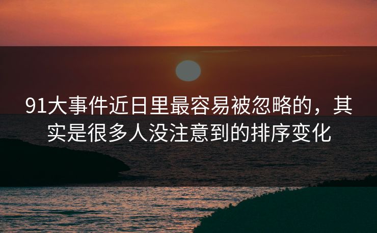 91大事件近日里最容易被忽略的，其实是很多人没注意到的排序变化